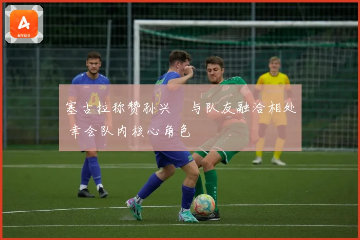 塞古拉称赞孙兴慜与队友融洽相处 幸会队内核心角色