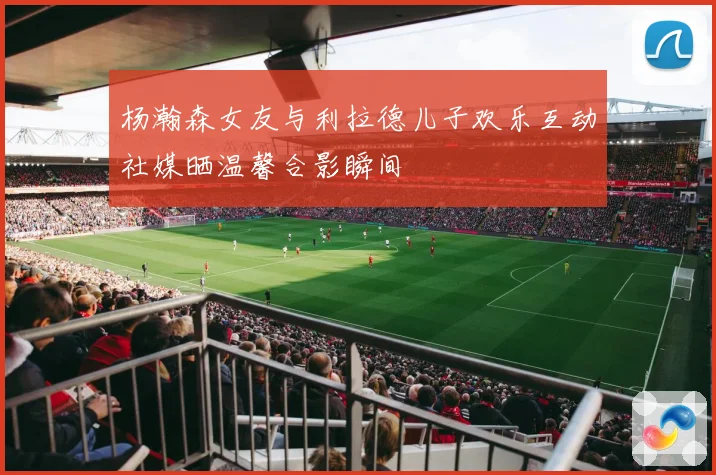 杨瀚森女友与利拉德儿子欢乐互动社媒晒温馨合影瞬间