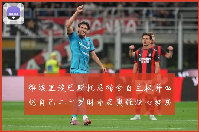 维埃里谈巴斯托尼转会自主权并回忆自己二十岁时非皮奥强核心经历战术观察