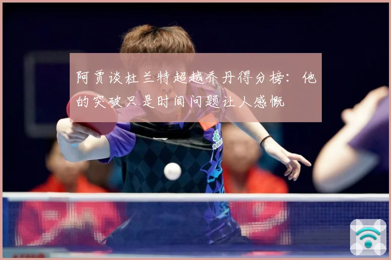 阿贾谈杜兰特超越乔丹得分榜：他的突破只是时间问题让人感慨