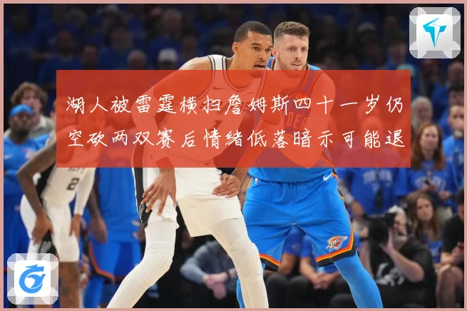 湖人被雷霆横扫詹姆斯四十一岁仍空砍两双赛后情绪低落暗示可能退赛场复盘