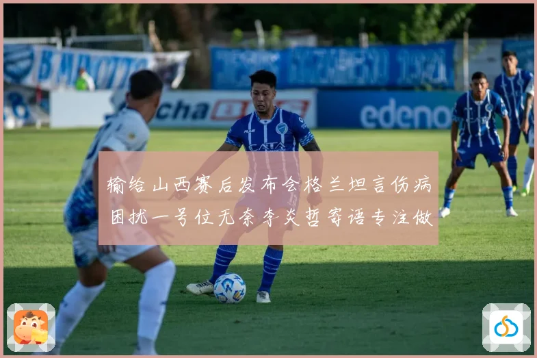 输给山西赛后发布会格兰坦言伤病困扰一号位无奈李炎哲寄语专注做好自己力争反弹