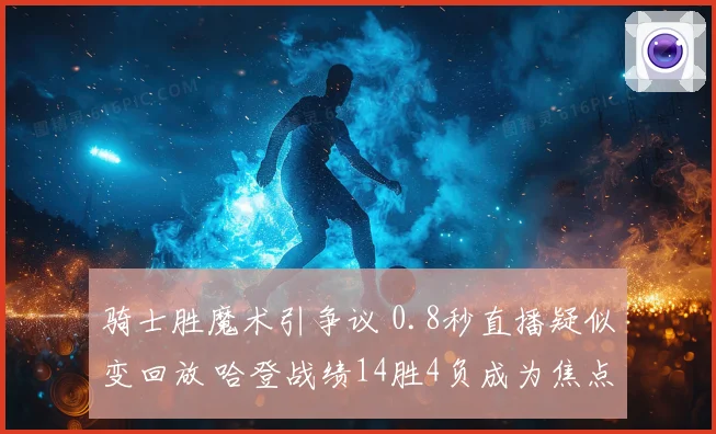 骑士胜魔术引争议 0.8秒直播疑似变回放 哈登战绩14胜4负成为焦点