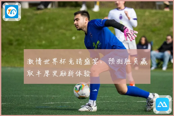 激情世界杯竞猜盛宴，预测胜负赢取丰厚奖励新体验