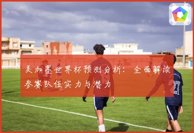 美加墨世界杯预测分析：全面解读参赛队伍实力与潜力