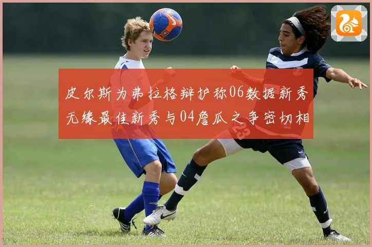 皮尔斯为弗拉格辩护称06数据新秀无缘最佳新秀与04詹瓜之争密切相关