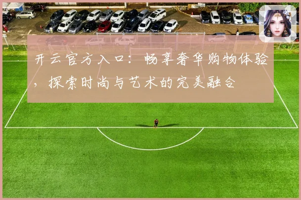 开云官方入口：畅享奢华购物体验，探索时尚与艺术的完美融合