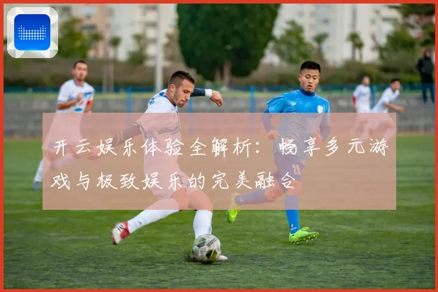 开云娱乐体验全解析：畅享多元游戏与极致娱乐的完美融合