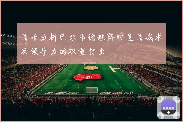 马卡分析巴尔韦德缺阵对皇马战术及领导力的双重打击