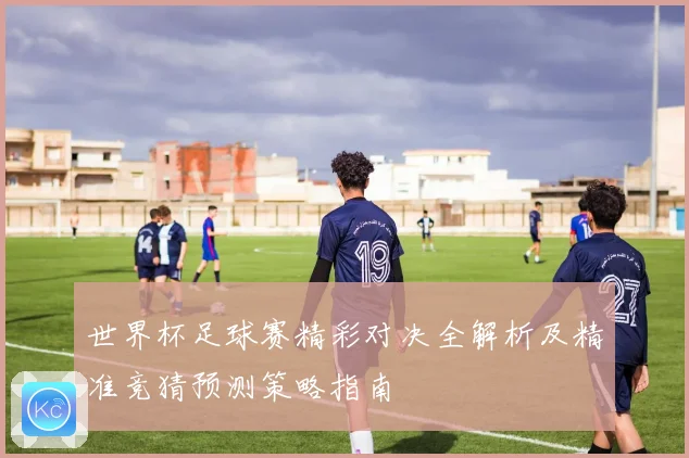 世界杯足球赛精彩对决全解析及精准竞猜预测策略指南