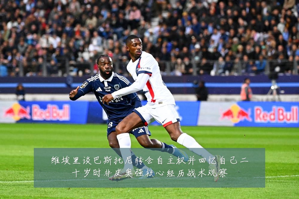 维埃里谈巴斯托尼转会自主权并回忆自己二十岁时非皮奥强核心经历战术观察