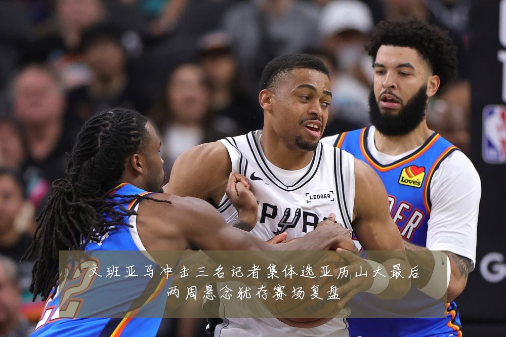文班亚马冲击三名记者集体选亚历山大最后两周悬念犹存赛场复盘